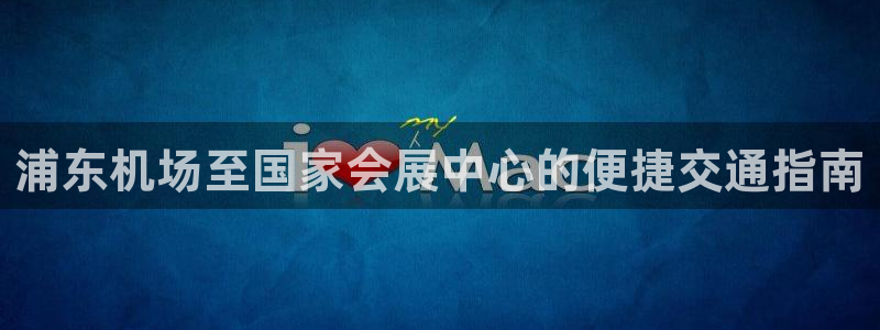 果博平台怎么下载?：浦东机场至国家会展中心的便捷交通指南