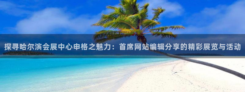 果博官网：探寻哈尔滨会展中心申格之魅力：首席网站编辑分享的精彩展览与活动